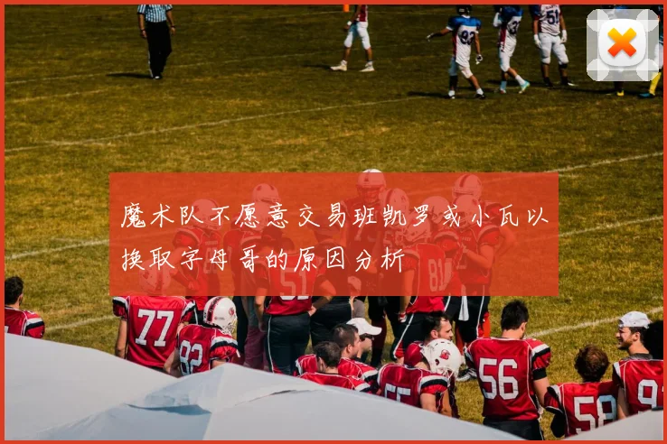 魔术队不愿意交易班凯罗或小瓦以换取字母哥的原因分析
