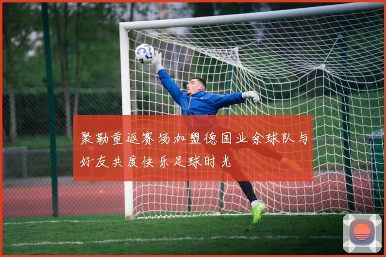 聚勒重返赛场加盟德国业余球队与好友共度快乐足球时光