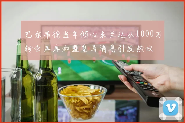 巴尔韦德当年倾心米兰达以1000万转会库库加盟皇马消息引发热议