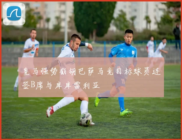 皇马强势截胡巴萨马竞目标球员连签B席与库库雷利亚