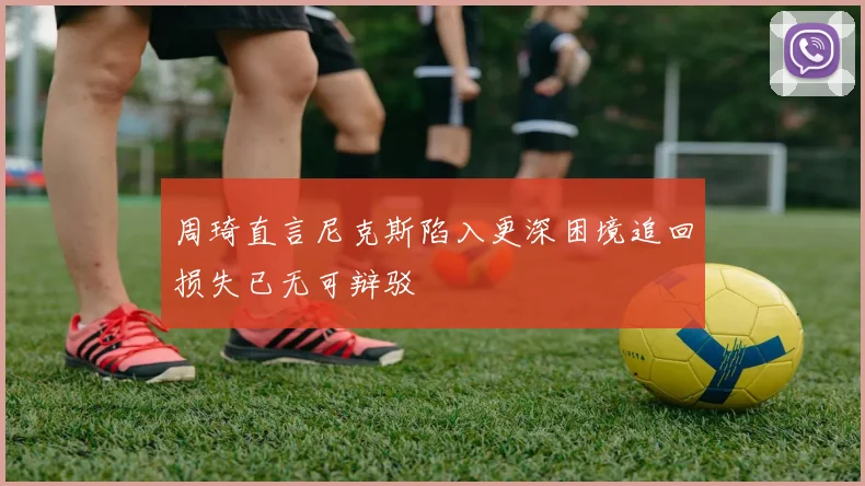 周琦直言尼克斯陷入更深困境追回损失已无可辩驳