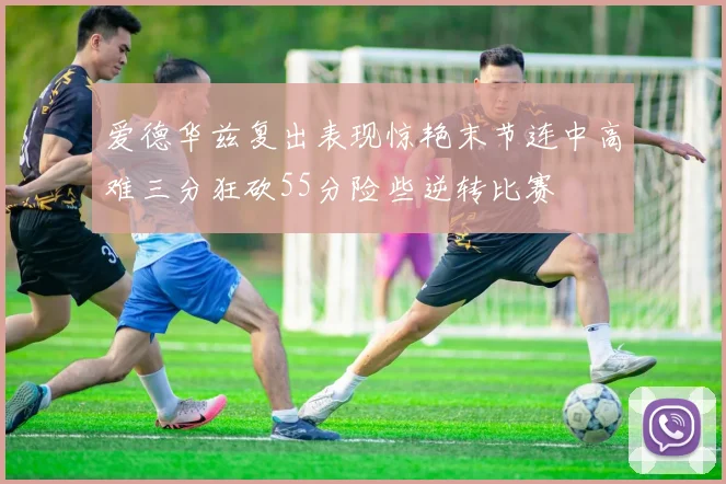 爱德华兹复出表现惊艳末节连中高难三分狂砍55分险些逆转比赛