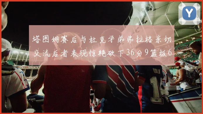 塔图姆赛后与杜克学弟弗拉格亲切交流后者表现惊艳砍下36分9篮板6助攻