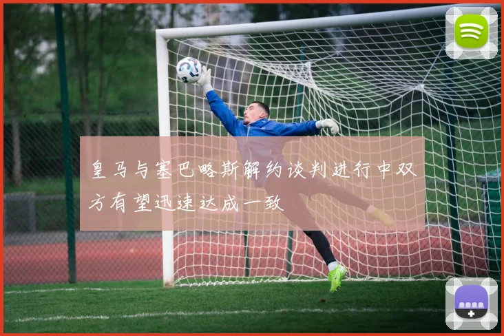 皇马与塞巴略斯解约谈判进行中双方有望迅速达成一致