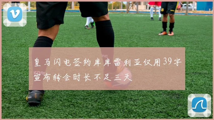 皇马闪电签约库库雷利亚仅用39字宣布转会时长不足三天