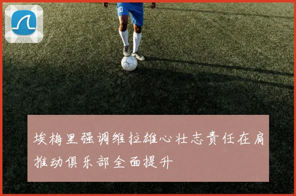 埃梅里强调维拉雄心壮志责任在肩推动俱乐部全面提升