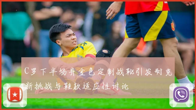C罗下半场弃金色定制战靴引发耐克新挑战与鞋款适应性讨论