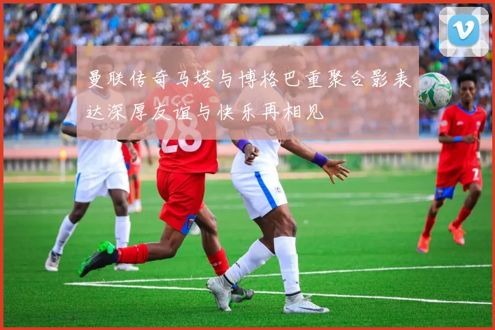曼联传奇马塔与博格巴重聚合影表达深厚友谊与快乐再相见