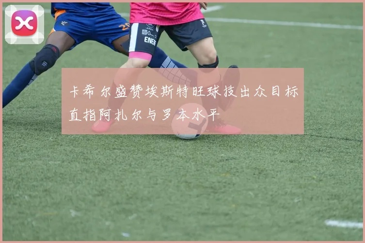 卡希尔盛赞埃斯特旺球技出众目标直指阿扎尔与罗本水平