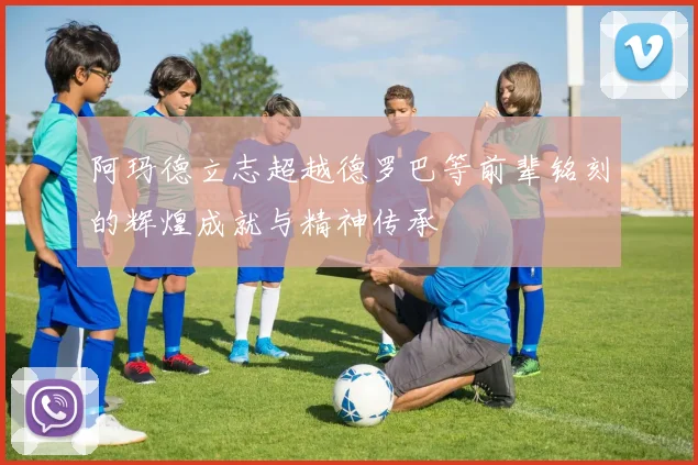 阿玛德立志超越德罗巴等前辈铭刻的辉煌成就与精神传承