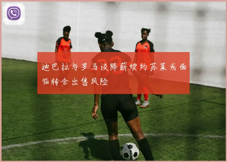 迪巴拉与罗马谈降薪续约苏莱或面临转会出售风险