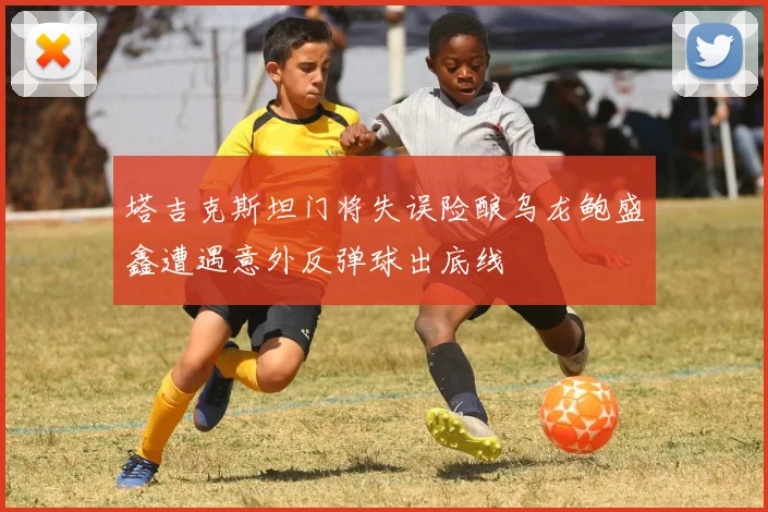 塔吉克斯坦门将失误险酿乌龙鲍盛鑫遭遇意外反弹球出底线