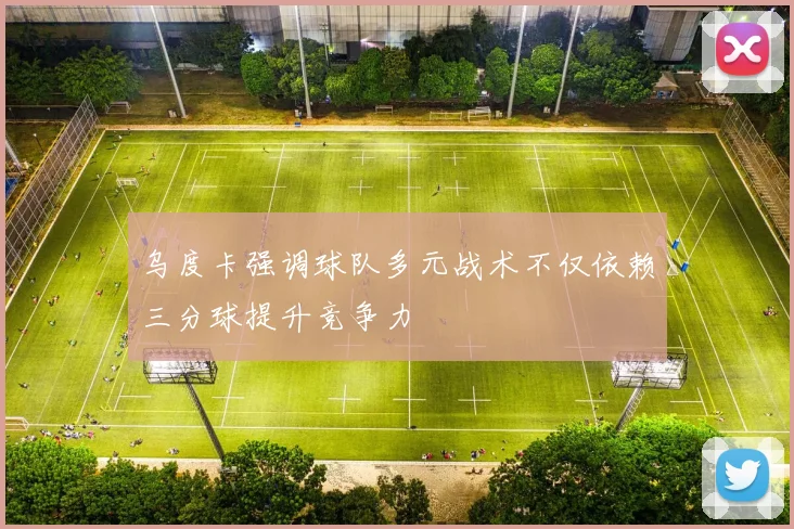 乌度卡强调球队多元战术不仅依赖三分球提升竞争力