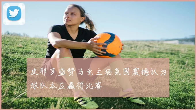 皮耶罗盛赞马竞主场氛围震撼认为球队本应赢得比赛