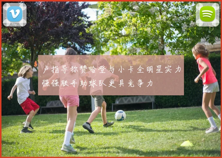 卢指导称赞哈登与小卡全明星实力强强联手助球队更具竞争力