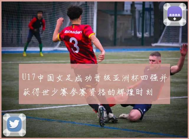 U17中国女足成功晋级亚洲杯四强并获得世少赛参赛资格的辉煌时刻