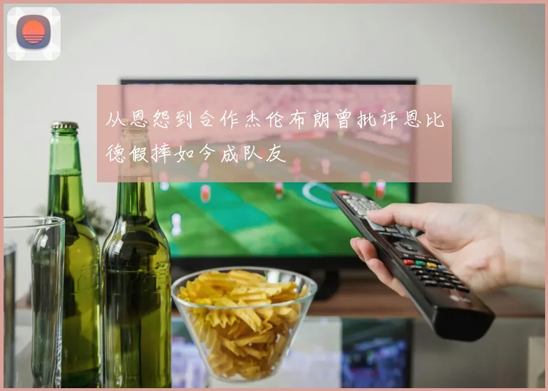从恩怨到合作杰伦布朗曾批评恩比德假摔如今成队友